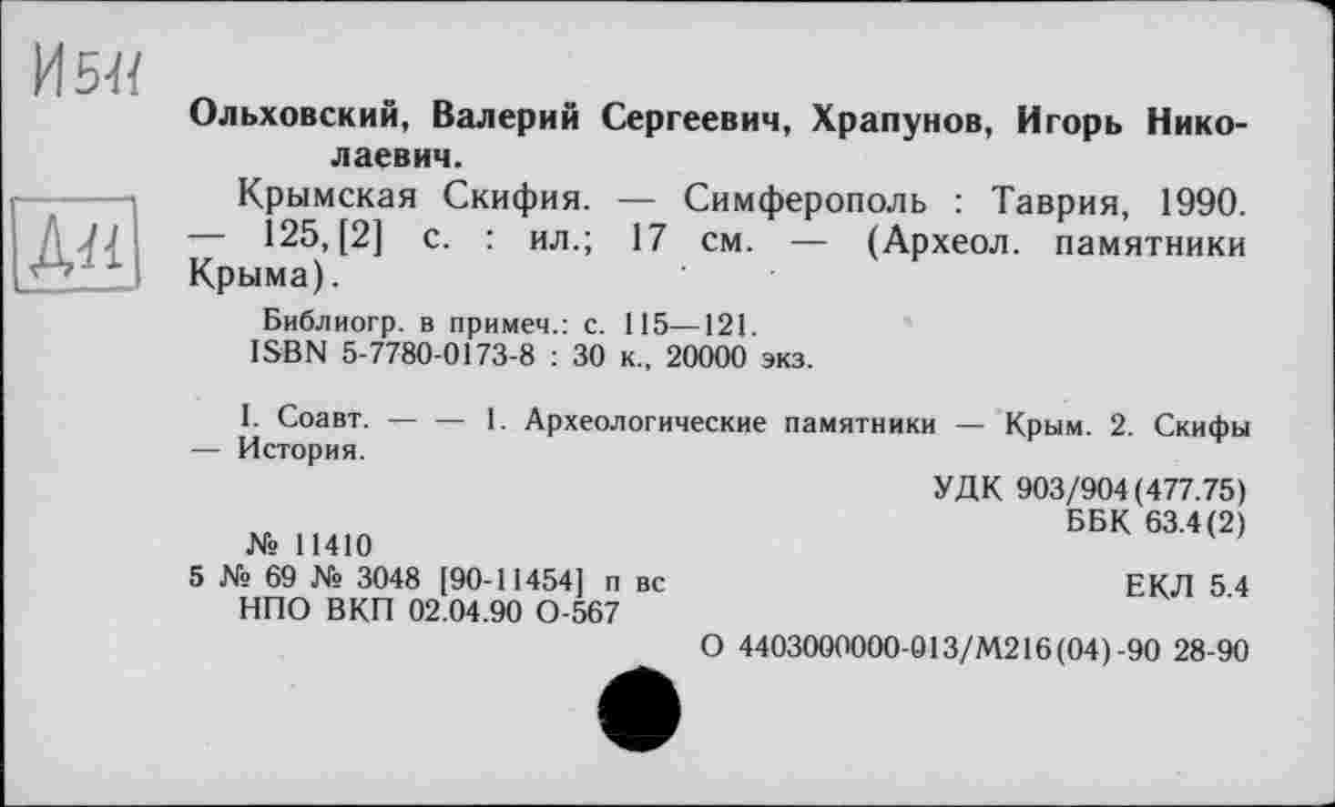 ﻿
Ольховский, Валерий Сергеевич, Храпунов, Игорь Николаевич.
Крымская Скифия. — Симферополь : Таврия, 1990.
—	125, [2] с. : ил.; 17 см. — (Археол. памятники Крыма).
Библиогр. в примем.: с. 115—121.
ISBN 5-7780-0173-8 : 30 к., 20000 экз.
I. Соавт.----1. Археологические памятники — Крым. 2. Скифы
—	История.
УДК 903/904(477.75)
ББК 63.4(2) № 11410
5 № 69 № 3048 [90-11454] п вс	ЕКЛ 5 4
НПО ВКП 02.04.90 0-567
О 4403000000-013/М216 (04)-90 28-90